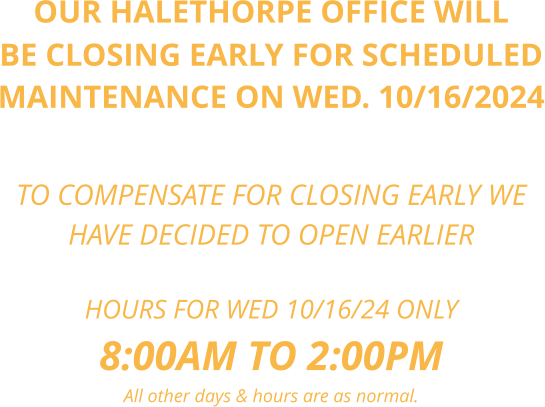 OUR HALETHORPE OFFICE WILL BE CLOSING EARLY FOR SCHEDULED MAINTENANCE ON WED. 10/16/2024    TO COMPENSATE FOR CLOSING EARLY WE  HAVE DECIDED TO OPEN EARLIER  HOURS FOR WED 10/16/24 ONLY 8:00AM TO 2:00PM All other days & hours are as normal.