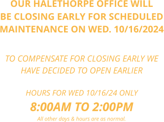 OUR HALETHORPE OFFICE WILL BE CLOSING EARLY FOR SCHEDULED MAINTENANCE ON WED. 10/16/2024    TO COMPENSATE FOR CLOSING EARLY WE  HAVE DECIDED TO OPEN EARLIER  HOURS FOR WED 10/16/24 ONLY 8:00AM TO 2:00PM All other days & hours are as normal.