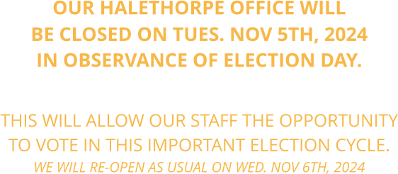 OUR HALETHORPE OFFICE WILL BE CLOSED ON TUES. NOV 5TH, 2024 IN OBSERVANCE OF ELECTION DAY.    THIS WILL ALLOW OUR STAFF THE OPPORTUNITY TO VOTE IN THIS IMPORTANT ELECTION CYCLE. WE WILL RE-OPEN AS USUAL ON WED. NOV 6TH, 2024