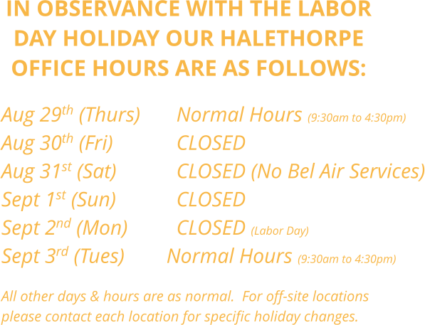 IN OBSERVANCE WITH THE LABOR DAY HOLIDAY OUR HALETHORPE OFFICE HOURS ARE AS FOLLOWS:     Aug 29th (Thurs)		Normal Hours (9:30am to 4:30pm) Aug 30th (Fri)        	CLOSED Aug 31st (Sat)			CLOSED (No Bel Air Services) Sept 1st (Sun)			CLOSED Sept 2nd (Mon)		CLOSED (Labor Day) Sept 3rd (Tues)        Normal Hours (9:30am to 4:30pm)  All other days & hours are as normal.  For off-site locations  please contact each location for specific holiday changes.