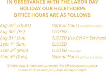 IN OBSERVANCE WITH THE LABOR DAY  HOLIDAY OUR HALETHORPE OFFICE HOURS ARE AS FOLLOWS:     Aug 29th (Thurs)		Normal Hours (9:30am to 4:30pm) Aug 30th (Fri)        		CLOSED Aug 31st (Sat)			CLOSED (No Bel Air Services) Sept 1st (Sun)			CLOSED Sept 2nd (Mon)			CLOSED (Labor Day) Sept 3rd (Tues)        		Normal Hours (9:30am to 4:30pm)  All other days & hours are as normal.  For off-site locations please  contact each location for specific holiday changes.