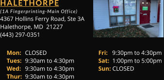 HALETHORPE  (1A Fingerprinting-Main Office) 4367 Hollins Ferry Road, Ste 3A Halethorpe, MD  21227 (443) 297-0351 Mon: 	CLOSED			Fri:   9:30pm to 4:30pm Tues: 	9:30am to 4:30pm		Sat:  1:00pm to 5:00pm Wed: 	9:30am to 4:30pm		Sun: CLOSED Thur: 	9:30am to 4:30pm