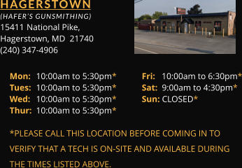 HAGERSTOWN  (HAFER’S GUNSMITHING) 15411 	National Pike, Hagerstown, MD  21740 (240) 347-4906 Mon: 	10:00am to 5:30pm*	Fri:   10:00am to 6:30pm* Tues: 	10:00am to 5:30pm*	Sat:  9:00am to 4:30pm* Wed: 	10:00am to 5:30pm*	Sun: CLOSED* Thur: 	10:00am to 5:30pm*  *PLEASE CALL THIS LOCATION BEFORE COMING IN TO  VERIFY THAT A TECH IS ON-SITE AND AVAILABLE DURING  THE TIMES LISTED ABOVE.