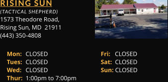 RISING SUN  (TACTICAL SHEPHERD) 1573 Theodore Road, Rising Sun, MD  21911 (443) 350-4808 Mon: 	CLOSED			Fri:   CLOSED Tues: 	CLOSED			Sat:  CLOSED Wed: 	CLOSED			Sun: CLOSED Thur: 	1:00pm to 7:00pm