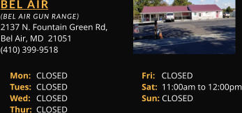 BEL AIR  (BEL AIR GUN RANGE) 2137 N. Fountain Green Rd, Bel Air, MD  21051 (410) 399-9518 Mon: 	CLOSED			Fri:   CLOSED Tues: 	CLOSED			Sat:  11:00am to 12:00pm Wed: 	CLOSED			Sun: CLOSED Thur: 	CLOSED