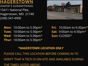 HAGERSTOWN  (HAFER’S GUNSMITHING) 15411 	National Pike, Hagerstown, MD  21740 (240) 347-4906 Mon: 	10:00am to 5:30pm*	Fri:   10:00am to 6:30pm* Tues: 	10:00am to 5:30pm*	Sat:  9:00am to 4:30pm* Wed: 	10:00am to 5:30pm*	Sun: CLOSED* Thur: 	10:00am to 5:30pm*        *HAGERSTOWN LOCATION ONLY PLEASE CALL THIS LOCATION BEFORE COMING IN TO  VERIFY THAT A TECH IS ON-SITE AND AVAILABLE DURING  THE TIMES LISTED ABOVE.
