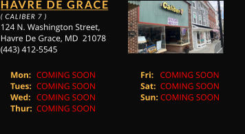 HAVRE DE GRACE  ( CALIBER 7 ) 124 N. Washington Street, Havre De Grace, MD  21078 (443) 412-5545 Mon: 	COMING SOON		Fri:   COMING SOON	 Tues: 	COMING SOON		Sat:  COMING SOON	 Wed: 	COMING SOON		Sun: COMING SOON	 Thur: 	COMING SOON