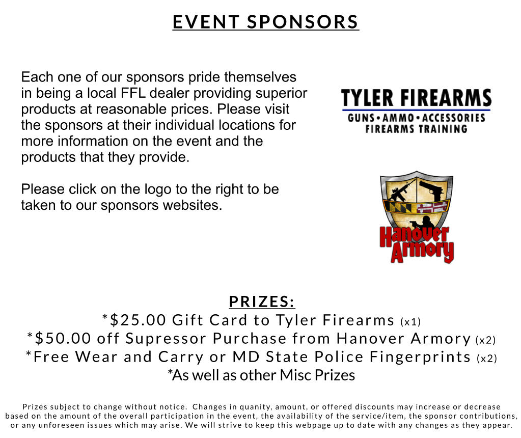 PRIZES: *$25.00 Gift Card to Tyler Firearms (x1) *$50.00 off Supressor Purchase from Hanover Armory (x2)  *Free Wear and Carry or MD State Police Fingerprints (x2) *As well as other Misc Prizes   Prizes subject to change without notice.  Changes in quanity, amount, or offered discounts may increase or decrease  based on the amount of the overall participation in the event, the availability of the service/item, the sponsor contributions,  or any unforeseen issues which may arise. We will strive to keep this webpage up to date with any changes as they appear.   Each one of our sponsors pride themselves  in being a local FFL dealer providing superior  products at reasonable prices. Please visit  the sponsors at their individual locations for more information on the event and the  products that they provide.   Please click on the logo to the right to be taken to our sponsors websites. EVENT SPONSORS