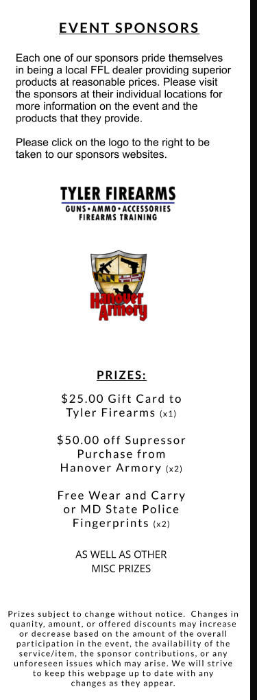 PRIZES:  $25.00 Gift Card to  Tyler Firearms (x1)  $50.00 off Supressor  Purchase from  Hanover Armory (x2)   Free Wear and Carry  or MD State Police  Fingerprints (x2)  AS WELL AS OTHER  MISC PRIZES Each one of our sponsors pride themselves  in being a local FFL dealer providing superior  products at reasonable prices. Please visit  the sponsors at their individual locations for more information on the event and the  products that they provide.   Please click on the logo to the right to be taken to our sponsors websites. EVENT SPONSORS Prizes subject to change without notice.  Changes in  quanity, amount, or offered discounts may increase or decrease based on the amount of the overall  participation in the event, the availability of the  service/item, the sponsor contributions, or any  unforeseen issues which may arise. We will strive  to keep this webpage up to date with any  changes as they appear.