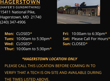 HAGERSTOWN  (HAFER’S GUNSMITHING) 15411 	National Pike, Hagerstown, MD  21740 (240) 347-4906 Mon: 	CLOSED*			Fri:   10:00am to 6:30pm* Tues: 	10:00am to 5:30pm*	Sat:  Please Call For Hours* Wed: 	CLOSED*			Sun: CLOSED* Thur: 	10:00am to 5:30pm*        *HAGERSTOWN LOCATION ONLY PLEASE CALL THIS LOCATION BEFORE COMING IN TO  VERIFY THAT A TECH IS ON-SITE AND AVAILABLE DURING  THE TIMES LISTED ABOVE.