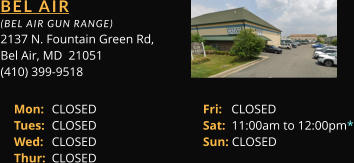 BEL AIR  (BEL AIR GUN RANGE) 2137 N. Fountain Green Rd, Bel Air, MD  21051 (410) 399-9518 Mon: 	CLOSED			Fri:   CLOSED Tues: 	CLOSED			Sat:  11:00am to 12:00pm* Wed: 	CLOSED			Sun: CLOSED Thur: 	CLOSED