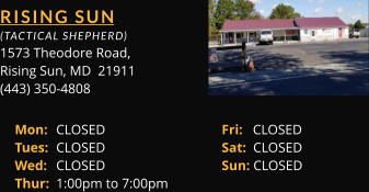 RISING SUN  (TACTICAL SHEPHERD) 1573 Theodore Road, Rising Sun, MD  21911 (443) 350-4808 Mon: 	CLOSED			Fri:   CLOSED Tues: 	CLOSED			Sat:  CLOSED Wed: 	CLOSED			Sun: CLOSED Thur: 	1:00pm to 7:00pm